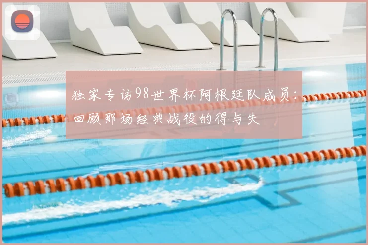 独家专访98世界杯阿根廷队成员：回顾那场经典战役的得与失