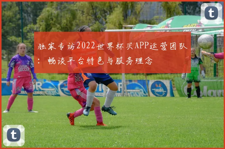 独家专访2022世界杯买APP运营团队：畅谈平台特色与服务理念