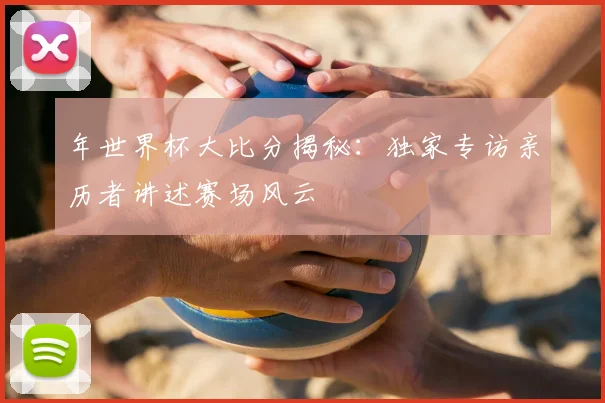 年世界杯大比分揭秘：独家专访亲历者讲述赛场风云