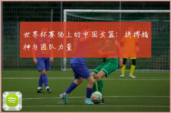 世界杯赛场上的中国女篮：拼搏精神与团队力量