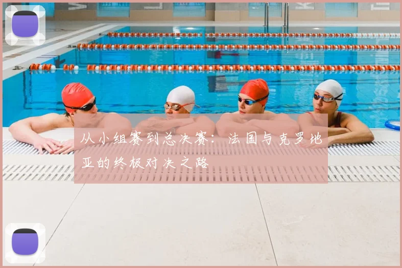 从小组赛到总决赛：法国与克罗地亚的终极对决之路