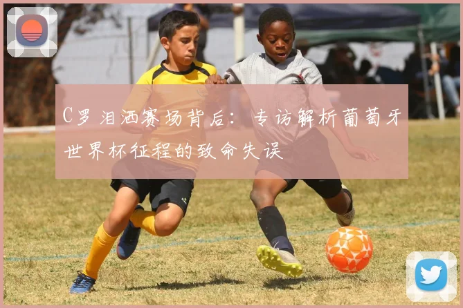 C罗泪洒赛场背后：专访解析葡萄牙世界杯征程的致命失误