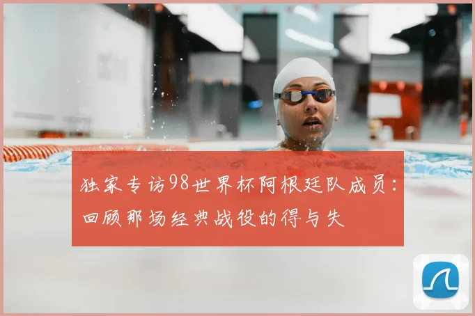 独家专访98世界杯阿根廷队成员：回顾那场经典战役的得与失