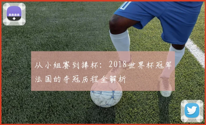 从小组赛到捧杯：2018世界杯冠军法国的夺冠历程全解析