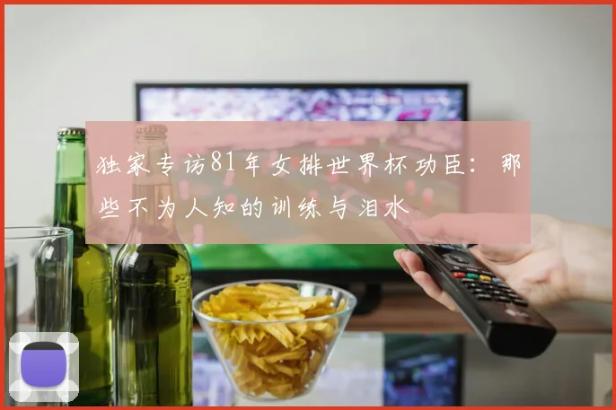 独家专访81年女排世界杯功臣：那些不为人知的训练与泪水