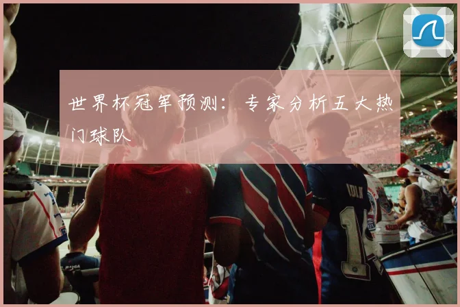世界杯冠军预测:专家分析五大热门球队