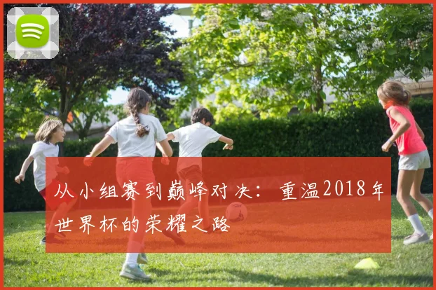 从小组赛到巅峰对决:重温2018年世界杯的荣耀之路