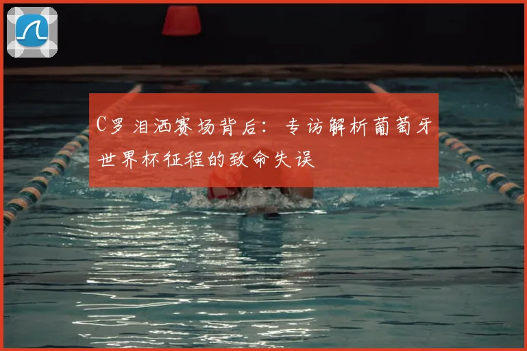 C罗泪洒赛场背后：专访解析葡萄牙世界杯征程的致命失误