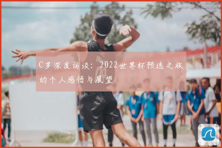 C罗深度访谈:2022世界杯预选之旅的个人感悟与展望