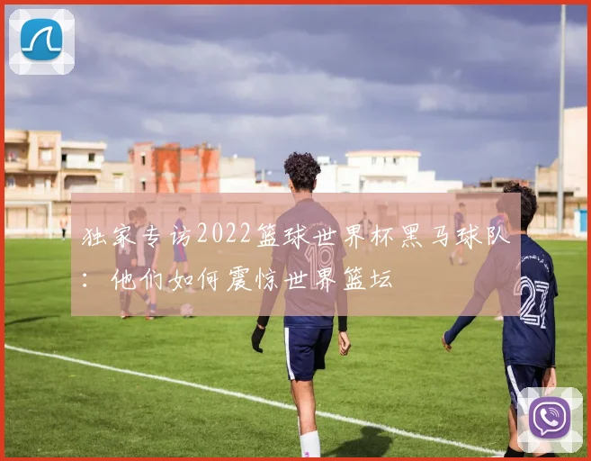 独家专访2022篮球世界杯黑马球队：他们如何震惊世界篮坛