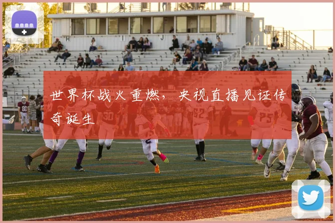 世界杯战火重燃，央视直播见证传奇诞生