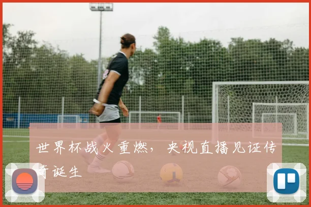 世界杯战火重燃，央视直播见证传奇诞生