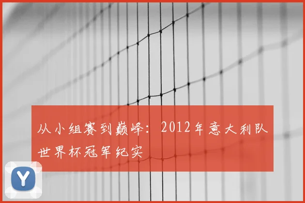 从小组赛到巅峰:2012年意大利队世界杯冠军纪实