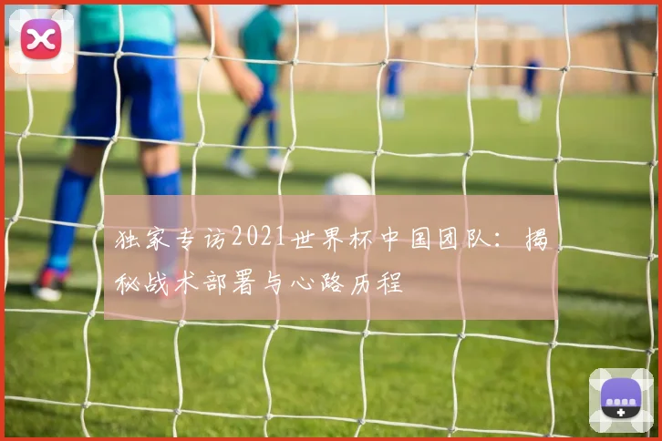 独家专访2021世界杯中国团队：揭秘战术部署与心路历程