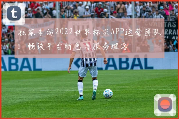 独家专访2022世界杯买APP运营团队：畅谈平台特色与服务理念